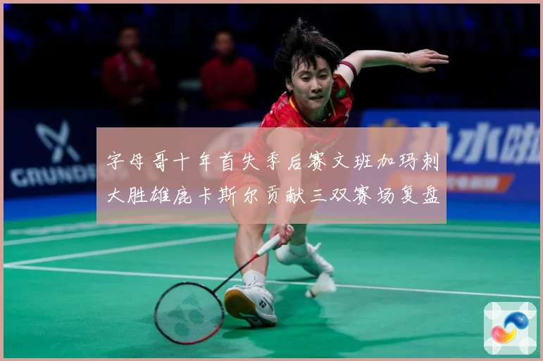 字母哥十年首失季后赛文班加玛刺大胜雄鹿卡斯尔贡献三双赛场复盘-深度解析