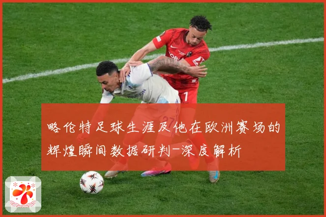 略伦特足球生涯及他在欧洲赛场的辉煌瞬间数据研判-深度解析