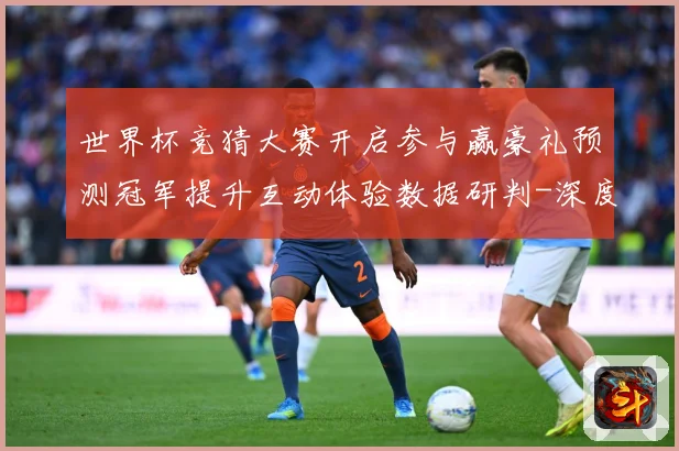 世界杯竞猜大赛开启参与赢豪礼预测冠军提升互动体验数据研判-深度解析
