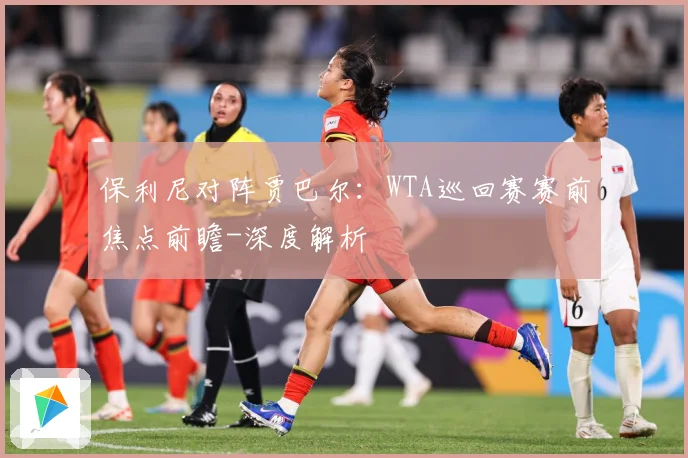 保利尼对阵贾巴尔：WTA巡回赛赛前焦点前瞻-深度解析