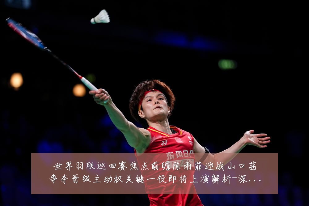 世界羽联巡回赛焦点前瞻陈雨菲迎战山口茜争夺晋级主动权关键一役即将上演解析-深度解析